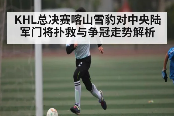 KHL总决赛喀山雪豹对中央陆军门将扑救与争冠走势解析